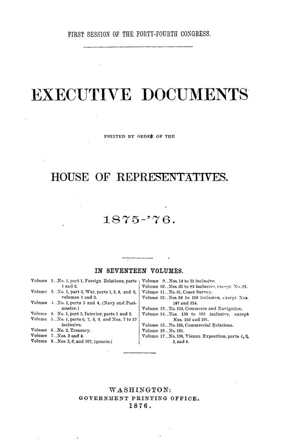 handle is hein.usccsset/usconset23534 and id is 1 raw text is: 





           FIRST SESSION OF, THE FORTY-FOURTH CONGRESS.












EXECUTIVE DOCUMENTS






                      PRINTED BY ORDEtI OF THE








      HOUSE OF REPRESENTA11VES.







                      1875-'76.









                   IN SEVENTEEN VOLUMES.


1..No. I. part 1, Foreign Relations, parts
   I and 2.
2'No. 1, part 2, War, parts 1, 3, 4, and 2,
   volumes I and 2.
.3 No. 1, parts 3 and 4, (Navy and Post-
   master.)
4 No. 1, part 5, Interior, parts 1 and 2.
5. .No. 1, parts 6, 7, 8, 9, and Nos. 7 to 13
   inclusive.
6.No, 2, Treasury.
7.. Nos. 3 and 4.
8. .Nos. 5, 6; and 107, (quarto.)


Volume 9..Nos. 14 to 21 inclusive.
Volume 10..:Nos. 22 to 83 inclusive, exce)t N. 81.
Volume 11. No. 81, Coast Surve.
Volume 12.. Nos. 84 to 158 inclusive, cxcept Nos.
          107 and 124.
Volume 13..No. 124, Commerce and Navigation.
Volume 14..Nos. 159 to 195 inclusive, except
          Ios. 166 and 191.
Volume 15..No. 166, Commercial Relations.
Volume 16..2No. 191.
Volume 17..No. 196, Vienna Exposition, parts .1,2,
         3, and 4.


         WASHINGTON:
GOVERNMENT PRINTING OFFICE.
               1876.


Volume

Volume

Volume

Volume
Volume

Volume
Volume
Volume


