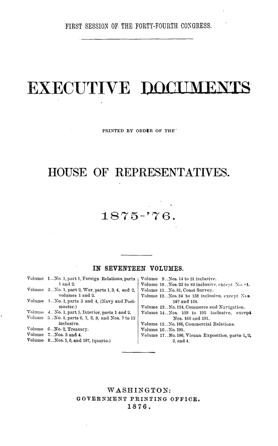 handle is hein.usccsset/usconset23535 and id is 1 raw text is: 



           FIRST SESSION OF THE FORTY-FOURTH CONGRESS.











EXECUTIVE DOCIMENTS






                      PRINTED BY ORDER OF THE'







      HOUSE OF REPRESENTATIVES.







                      1875-'76.








                   IN SEVENTEEN VOLUMES.
Volume 1..No. 1, part 1, Foreign Relations, parts Volume 9_.Nos.14 to21 inclusive.
         I and 2.                Volume 10. -Nos. 2-2 to 83 inclusive, cxcept N,). -1.
Volume 2. No. 1, part 2, War, parts 1, 3, 4, and 2, Volume 11, -No. 81, Coast Survey.
         volumes 1 and 2.        Volume 12..Nos. 84 to 158 inclusive, except N\.s.
Volume 3..No. 1, parts 3 and 4, (Navy and Post-           197 and 124.
         master.)                Volume 13..No. 124, Commerce and Navigation.
Volume 4. No. 1, part 5, Interior, parts 1 and 2.  Volume 14..Nos. 159 to 195 inclusive, except
Volume 5..No. 1, parts 6, 7, 8, 9, and Nos. 7 to 13       Nos. 166 and 191.
         inclusive.              Volume 15. No. 166, Commercial Relations.
Volume 6..No. 2, Treasury.       Volume 16..No. 191.
Volume 7. .Nos. 3 and 4.         Volume 17.. No. 196, Vienna Exposition, parts .1.2,
Volume 8..Nos. 5, 6, and 107, (quarco.)    3, and 4.








                       WASHINGTON:
               GOVERN31ENT PRINTING OFFICE.
                             1876.


