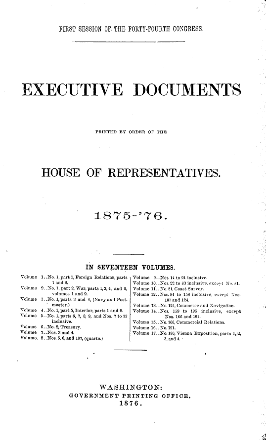 handle is hein.usccsset/usconset23536 and id is 1 raw text is: 




FIRST SESSION OF. THE FORTY-FOURTH CONGRESS.


EXECUTIVE DOCUMENTS






                      PRINTED BY ORDER OF THE







      HOUSE OF REPRESENTATIVES.






                      t875-'76.









                   IN SEVENTEEN VOLUMES.
Volume I..No. I, part 1, Foreign Relations, parts  Volume 9..Nos. 14 to 21 inclusive.
         l and 2.                Volume 10..Nos. 22 to S3 inclusive. excet No. .
Volume 2..'No. 1, part 2, War, parts 1, 3,4, and 2, Volume 11..o. 81, Coast Survey.
         volumes 1 and 2.        Volume 12. .Nos. 84 to 158 inclusive, cxcept Nos.
Volume 3..No. 1, parts 3 and 4, (Navy and Post-             107 and 124.
        . master.)               Volume 13..-No. 124, Commerce and -Navigation.
Volume 4.. No. 1, part 5, Interior, parts 1 and 2.  Volume 14..-Nos. 159 to 195 inclusive, except
Volume 5.. No. 1, parts 6, 7, 8, 9, and Nos. 7 to 13         Nos. 166 and 191.
         inclusive.              Volume 15. .No. 166, Commercial Relations.
Volume 6..No. 2, Treasury.       Volume 16. .No. 191.
Volume 7..Nos. 3 and 4.          Volume 17. .No. 196, Vienna Exposition, parts 1.2,
Volume 8..Nos. 5, 6, and 107, (quarto.)    3, and 4.









                       WASHINGTON:
              GOTERNIENT PRINTING OFFICE.
                             1876.


