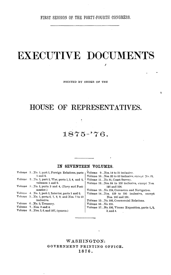 handle is hein.usccsset/usconset23539 and id is 1 raw text is: 



            FIRST SESSION OF. THE FORTY-FOURTH CONGRESS.











 EXECUTIVE DOCUMENTS






                       PRINTED DY ORDER OF THE







      HOUSE OF REPRESENTATIVES.

















                    IN SEVENTEEN VOLUMES.
Vohlume I .No. 1, part 1, Foreign Relations, parts  Volnuse 9. .Nos. 14 to 21 inclusive.
          1 and 2.                Volume 10..Nos. 22 to 83 inclusive, except No. 1.
Volume 2._ N-o. 1, part 2, War, parts 1, 3,4, and 2, Volume 11..No. 81, Coast Survey.
          volumes 1 and 2.        Volume 12..Nos. 84 to 158 inclusive, except _Nos.
Volume : _ -No. 1, parts 3 and 4, (Navy and Post-         107 and 124.
          master.)                Volume 13..No. 124, Commerce and Navigation.
Volumo 4. No. 1, part 5, Interior, parts 1 and 2.  Volume 14..Nos. 159 to 195 inclusive, except
Voh le 5. .o. 1, parts 6, 7, 8, 9, and Nos. 7 to 13       Nos. 166 and 191.
          inclusive.              Volume 15..No. 166, Commercial Relations.
Volume 6. .No. 2, Treasury.       Volume 16..No. 191.
Volume 7.. Nos. 3 and 4.          Volume 17..No. 196, Vienna Exposition, parts .1. 2,
Volume 8..Nos. 5,6, and 107, (quarto.)      3, and 4.









                        WASHINGTON:
               GOVERNMENT PRINTING OFFICE.
                              1876.


