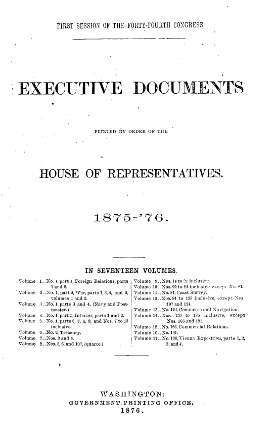 handle is hein.usccsset/usconset23540 and id is 1 raw text is: 



           FIRST SESSION OF THE FORTY-FOURTII CONGRESS.












EXECUTIVE DOCUMENTS






                      PRINTED WY ORDER OF TH1E








      HOUSE OF REPRESENTATIVES.







                      1S75-'76.









                   IN SEVENTEEN VOLUMES.

Volume 1..No. 1, part 1, Foreign Relations, parts Volume 9..Nos. 14 to 21 inclusive.
          1 and i.               Volume 10..-Nos. 52 to 83 inclusive, exce, -'1.
Volume 2. --No. 1, part 2, War, parts 1, 3,4, and 2, Volume 11..No. 81, Coast Survey.
         volumes 1 and 2.        Volume 12..-os. 84 to 158 inclusive, except Nes.
Volume 3..No. 1, parts 3 and 4, (Navy and Post-            107 and I4.
         master.)                Volume 13..-No. 124, Commerce and -Navigation.
Volume 4. No. 1, part 5, Interior, parts 1 and 2.  Volume 14..Nos. 159 to 195 inclusive, except
Volume 5. .No. 1, parts 6, 7, 8, 9, and Nos. 7 to 13       Nos. 166 and 191.
         inclusive.              Volume 15. .No. 166, Commercial Relations.
Volume 6. -No. 2, Treasury.      Volume 16..No. 191.
Volume 7.. Noa. 3 and 4.         Volume 17.. No. 196, Vienna Exposltion, parts 1, 2,
Volume 8..Nos. 5,6, and 107, (quarto.)     3, and 4.









                        WASHINGTON:
               GOVERNMENT. PRINTING OFFICE.
                              1876.


