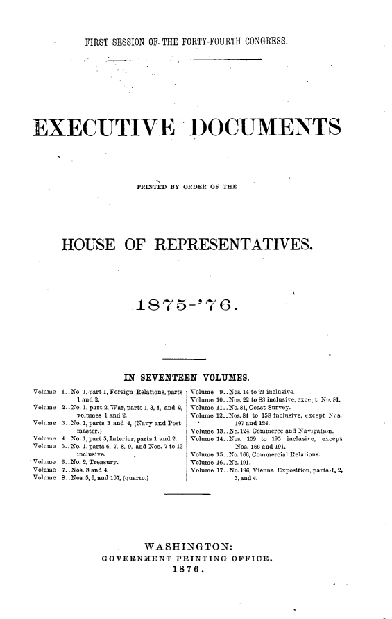 handle is hein.usccsset/usconset23541 and id is 1 raw text is: 




           FIRST SESSION OF. THE FORTY-FOURTH CONGRESS.











EXECUTIVE DOCUMENTS






                      PRINTED BY ORDER OF THE







      HOUSE OF REPRESENTATIVES.







                     .18'75-'76.









                     IN SEVENTEEN VOLUMES.
Volume 1..No. 1, part 1, Foreign Relations, parts  Volume 9. Nos. 14 to 21 inclusive.
         I and 2.                 Volume 10..Nos. 22 to 83 inclusive, exceept N. 61.
Volume 2-  No. 1, part 2, War, parts 1, 3,4, and 2, Volume 11..No. 81, Coast Survey.
         volumes 1 and 2.         Volume 12..Nos.S4 to 158 inclusive, except 'Ns.
Volume 3.. o. 1, parts 3 and 4, (Navy and Post-           107 and 124.
         master.)                 Volume 13..No. 124, Commerce and Navigation.
Volume 4- .No. 1, part5, Interior, parts 1 and 2.  Volume 14..Nos. 159 to 195 inclusive, except
Volume 5..No. 1, parts 6, 7, 8, 9, and Nos. 7 to 13      Nos. 166 and 191.
         inclusive.               Volume 15..No. 166, Commercial Relations.
Volume 6..No. 2, Treasury.        Volume 16. .No. 191.
Volume 7..Nos. 3 and 4.           Volume 17..No. 196, Vienna Exposition, parts .1, 2,
Volume 8. .Nos. 5, 6, and 107, (quarto.)   3, and 4.








                        WASHINGTON:
               GOVERNMIENT PRINTING OFFICE.
                              1876.


