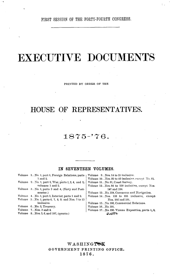 handle is hein.usccsset/usconset23542 and id is 1 raw text is: 




           FIRST SESSION OF THE FORTY-FOURTH CONGRESS.











EXECUTIVE DOCUMENTS






                      PRINTED BY ORDER OF THE







      HOUSE OF REPRESENTATIVES.







                      1875-'76.








                    IN SEVENTEEN VOLUMES.
Volume 1. No. 1, part 1, Foreign Relations, parts  Volume 9..Nos. 14 to2l inclusive.
          1 and 2.                Volume 10..Nos. 22 to 83 inclusive. except No. 81.
Volume Q_ _No. 1, part 2, War, parts 1, 3,4, and 2,- Volume 1l..No. 81, Coast Survey.
         volumes 1 and 2.         Volume 12..Nos. 84 to 158 inclusive, except. Nos.
Volume 3..No. 1, parts 3 and 4, (Navy and Post-           107 and 124.
         master.)                 Volume 13..No. 124, Commerce and Navigation.
Volume 4.. No. 1, part 5, Interior, parts 1 and 2.  Volume 14..Nos. 159 to 195 inclusive, except
Volume 5_No. 1, parts 6, 7, 8, 9, and Nos. 7 to 13        Nos. 166and 191.
         inclusive.               Volume 15..No. 166, Commercial Relations.
Volume 6..No. 2, Treasury.        Vol e 16..No. 191.
Volume 7.. Nos. 3 and 4.          Volume 17..No. 196. Vienna Exposition, parts ., 2,
Volume 8..Nos. 5,6, and 107, (quarto.)     Ti-4-








                        WASH INGT4
               GOVERNMENT PRINTING OFFICE.
                              1876.


