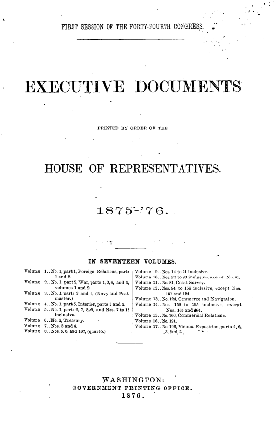 handle is hein.usccsset/usconset23543 and id is 1 raw text is: 



           FIRST SESSION OF. THE FORTY-FOURTH CONGRESS. .












EXECUTIVE DOCUMENTS






                      PRINTED BY ORDER OF THE








      HOUSE OF REPRESENTATIVES.







                      1875'-'7G.


Volume

Volume

Volume

Volume
Volumo

Volume
Volume
Volume


             IN SEVENTEEN VOLUMES.

1..No. 1, part 1, Foreign Relations, parts  Volume 9..Nos. 14 to 21 inclusive.
   I and 2.                Volume 10..Nos. 22 to b3 inclusivr, ex~c'It N 1.
2. .Xo. 1, part 2, War, parts 1, 3,4, and 2, Volume 1l.. No. 81, Coast Survey.
   volumes 1 and 2.        Volume 12..Nos. 84 to 158 inclusive, except Nos.
3.. No. 1, parts 3 and 4, (Navy and Post- 107 and 124.
   master.)                Volume 13..No. 124, Commerce and -Navigation.
4.. No. 1, part 5, Interior, parts 1 and 2.  Volume 14..Nos. 159 to 195 inclusive, except
5. No. 1, parts 6, 7, 8,/9, and Nos. 7 to 13          Nos. 166 and 9l.
   inclusive.              Volume 15..No. 166, Commercial Relations.
6..No. 2, Treasury.        Volume 16. .Yo. 191.
7..Nos. 3 and 4.           Volume 17..No. 196, Vienna Exposition, parts ,1,2,
8..Nos. 5, 6, and 107, (quarto.)    3,  t6.. t.









                 WASHINGTON:
        GOVERNMENT PRINTING OFFICE.
                       1876.


