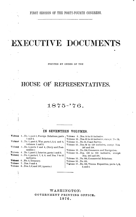 handle is hein.usccsset/usconset23545 and id is 1 raw text is: 



           FIRST SESSION OF. THE FORTY-FOURTH CONGRESS.












EXECUTIVE DOCUMENTS







                      PRINTED BY ORDER OF THE







      HOUSE OF REPRESENTATIVES.

















                   IN SEVENTEEN VOLUMES.


1.. No. 1, part 1, Foreign Relations, parts
   I and 2.
2.. No. 1, part 2, War, parts 1, 3, 4, and 2,
   volumes 1 and 2.
3..No. I, parts 3 and 4, (Navy and Post-
   nuaster.)
4. No. 1, part 5, Interior, parts 1 and 2.
5.. No. 1, parts 6, 7, 8, 9, and Nos. 7 to 13
   inclusive.
6..No. 2, Treasury.
7. .Nos. 3 and 4.
8. .Nos. 5,6, and 107, (quarto.)


Volume 9.. Nos. 14 to 21 inclnsive.
Volume 10..Tos. 22 to 83 inclusive, exce',t N>, 81.
Volume 1..No. 81, Coast Survey.
Volume 12..Nos. 84 to 158 inclusive, except N s,
          107 and 124.
Volume 13- -No. 124, Commerce and Navigation.
Volume 14..Nos. 159 to 195 inclusive, except
          Nos. 166 and 191.
Volume 15..No. 166, Commercial Relations.
Volume 16..No. 191.
Volume 17..No. 196, Vienna Exposition, parts 1,2,
          3, and 4.


         WASHINGTON:
GOVERNMENT PRINTING OFFICE._
               1876.


Volnmo



Volumf

Volume
Volnm9

Volume
Volume



