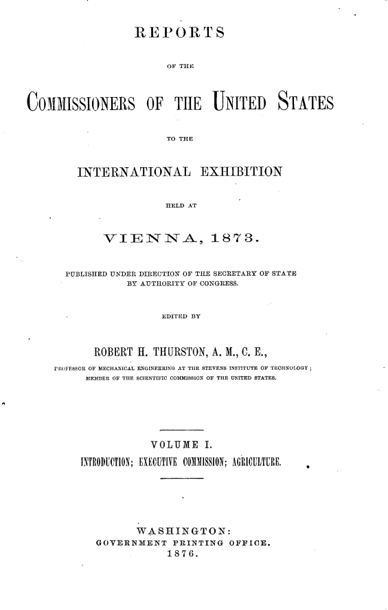 handle is hein.usccsset/usconset23546 and id is 1 raw text is: 


REPORTS


      OF TH1E


COMMIISSIONERS OF TIlE UNITED STATES


                         TO THE



         INTERNATIONAL EXHIBITION


                         HELD AT


              VIEININA, 1873.



       PUBLISHED UNDER DIRECTION OF TILE SECRETARY OF STATE
                  BY AUTHORITY OF CONGRESS.


                         EDITED BY



            ROBERT ff. THURSTON, A. M., C. E.,
     PIR(JFESSOR OF MECHANICAL ENGINEERING AT TIlE STEVENS INSTITUTE OF TECHNOLOGY;
           MEKIBER OF THE SCIENTIFIC COMMISSION OF THE UNITED STATES.






                       VOLUME I.

          INTRODUCTION; EXECUTIVE COMMISSION; AGRICULTURE.






                    WASHINGTON:
             GOVERNMENT PRINTING OFFICE.
                          1876.


