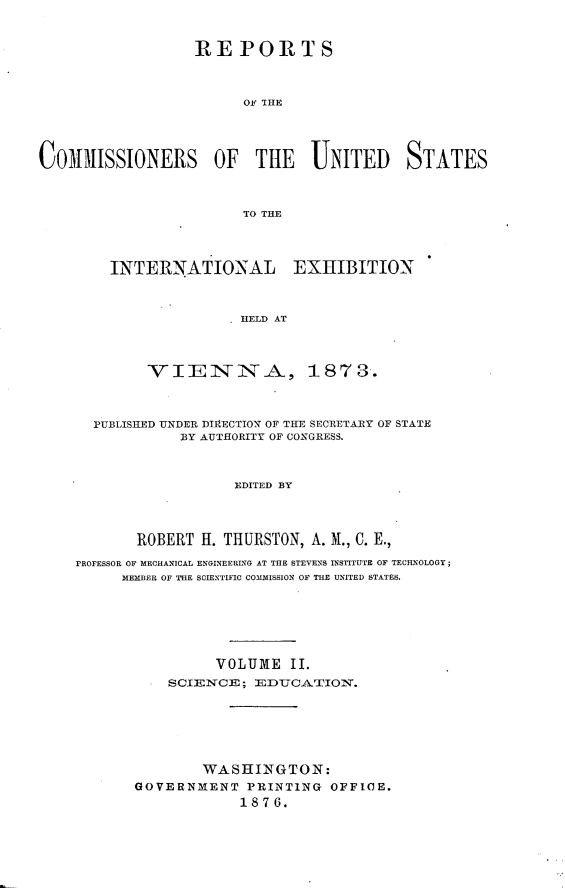 handle is hein.usccsset/usconset23547 and id is 1 raw text is: 


                  REPORTS



                        OF THE




COm3ISSIONERS OF THE UNITED STATES



                        TO THE




        INTERNATIONAL EXHIBITION



                        HELD AT



             VIEINNA, 1873.



      PUBLISHED UNDER DIRECTION OF THE SECRETARY OF STATE
                BY AUTHORITY OF CONGRESS.



                       EDITED BY




           ROBER{T I. THURSTON, A. M., C. E.,
    FROFESSOR OF MECHANICAL ENGINEERIG AT THE STEVENS INSTITUTE OF TECHNOLOGY;
          MEMBER OF THE SCIENTIFIC COMMISSION OF THE UNITED STATES.






                     VOLUME II.
               SCIENCE ; EDUCATION.






                   WASHINGTON:
           GOVERN:MENT PRINTING OFFICE.
                       1876.


