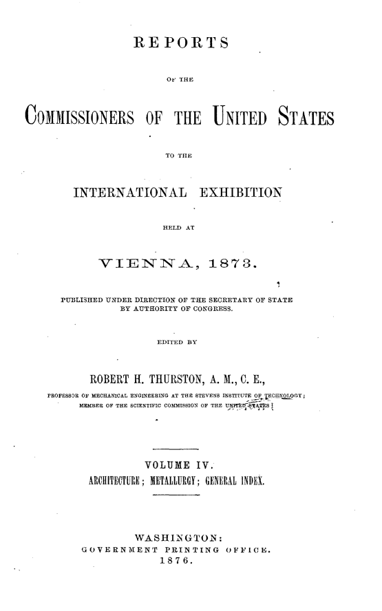 handle is hein.usccsset/usconset23548 and id is 1 raw text is: 




REPORTS



      Oe THE


COMMISSIONERS OF THE UNITED STATES



                       TO TIIE




        INTERNATIONAL EXHIBITION



                       HELD AT



            VIENNA, 1873.

                                          4

      PUBLISHED UNDER DIRECTION OF THE SECRETARY OF STATE
                BY AUTHORITY OF CONGRESS.



                      EDITED BY




           ROBERT H. THURSTON, A. M., C. E.,
    PROFESSOR OF MECHAICAL ENGINEERING AT THE STEVENS INSTITUTE OF 1CN  O Gy;
         MEMBER OF THE SCIENTIFIC COMMISSION OF THE UBi-IEOS






                    VOLUME IV.

           ARCIHITECTURE; METALLURGY; GENERAL INDEX.






                  WASHIN GTON:
         GOVERNKENT PRINTING OFFICE°
                      1876.


