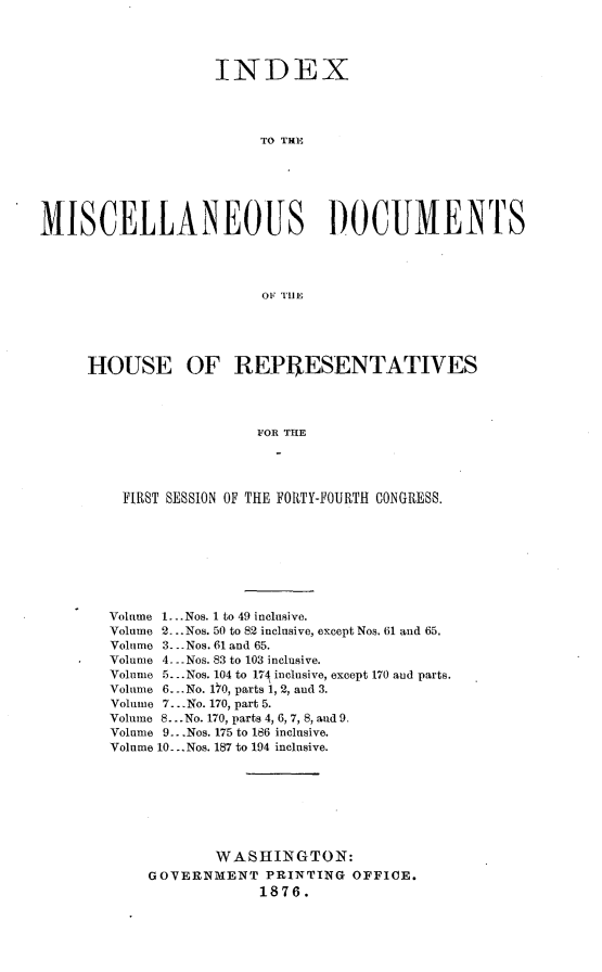 handle is hein.usccsset/usconset23549 and id is 1 raw text is: 




                    INDEX




                         TO TH]






MISCELLANEOUS DOCUMENTS




                         OF TIlE





     HOUSE OF REPRESENTATIVES




                        FOR THE




         FIRST SESSION OF THE FORTY-FOURTH CONGRESS.


Volume 1...Nos. 1 to 49 inclusive.
Volume 2-..Nos. 50 to 82 inclusive, except Nos. 61 and 65.
Volume 3.- -Nos. 61 and 65.
Volume 4. --Nos. 83 to 103 inclusive.
Volume 5.. .Nos. 104 to 174 inclusive, except 170 and parts.
Volume 6.-. No. 170, parts 1, 2, and 3.
Volume 7...No. 170, part 5.
Volume 8.. .No. 170, parts 4, 6, 7, 8, and 9.
Volume 9...Nos. 175 to 186 inclusive.
Volume 10...Nos. 187 to 194 inclusive.







            WASHINGTON:
    GOVERNM4ENT PRINTING OFFICE.
                 1876.


