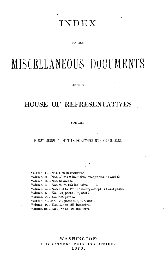 handle is hein.usccsset/usconset23550 and id is 1 raw text is: 





                    INDEX




                         TO THE






MISCELLANEOUS DOCUME1TS




                         OF TlE


HOUSE OF REPRESENTATIVES



                   FOR THE




    FIRST SESSION OF THE FORTY-FOURTH CONGRESS.


Volume 1...Nos. 1 to 49 inclusive.
Volume 2. - .Nos. 50 to 82 inclusive, except Nos. 61 and 65.
Volume 3-. Nos. 61 and 65.
Volume 4. -Nos. 83 to 103 inclusive.    b
Volume 5.. Nos. 104 to 174 inclusive, except 170 and parts.
Volume 6...No. 170, parts 1, 2, and 3.
Volume 7...No. 170, part 5.
Volume 8... No. 170, parts 4, 6, 7, 8, and 9.
Volume 9.. -Nos. 175 to 186 inclusive.
Volume 10...Nos. 187 to 194 inclusive.







            WASHINGTON:
    GOVERNMENT PRINTING OFFICE.
                 1876.


