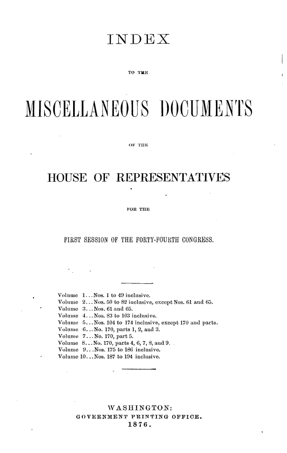 handle is hein.usccsset/usconset23551 and id is 1 raw text is: 





                   INDEX




                        TO THE






MISCELLANEOUS DOCUMENTS




                         OF THE





     HOUSE OF REPRESENTATIVES



                        FOR THE




         FIRST SESSION OF THE FORTY-FOURTH CONGRESS.


Volume 1. .Nos. 1 to 49 inclusive.
Volume 2-. Nos. 50 to 82 inclusive, except Nos. 61 and 65.
Volume :3 - . Nos. 61 and 65.
Volume 4-. Nos. 83 to 103 inclusive.
Volnme 5...Nos. 104 to 174 inclusive, except 170 and parts.
Volume 6...No. 170, parts 1, 2, and 3.
Volume 7. -No. 170, part 5.
Volume 8... No. 170, parts 4, 6, 7, 8, and 9.
Volume 9.. -Nos. 175 to 186 inclusive.
Volume 10-. .Nos. 187 to 194 inclusive.







            WASHINGTON:
    GOVERNMENT PRINTING OFFICE.
                 1876.


