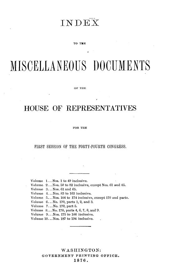 handle is hein.usccsset/usconset23552 and id is 1 raw text is: 




                    INDEX




                         TO THE






MISCELLANEOUS DOCUMENTS




                         OF THE


HOUSE OF REPRESENTATIVES



                   FOR THE




    FIRST SESSION OF THE FORTY-FOURTH CONGRESS.


Volume 1...Nos. 1 to 49 inclusive.
Volume. 2.. .Nos. 50 to 82 inclusive, except Nos. 61 and 65.
Volume 3. -Nos. 61 and 65.
Volume 4- -Nos. 83 to 103 inclusive.
Volume 5... Nos. 104 to 174 inclusive, except 170 and parts.
Volume 6-...No. 170, parts 1, 2, and 3.
Volume 7. .No. 170, part 5.
Volume S... No. 170, parts 4, 6, 7, 8, and 9.
Volume 9.. -Nos. 175 to 186 inclusive.
Volume 10...Nos. 187 to 194 inclusive.







            WASHINGTON:
    GOVER NaENT PRINTING OFFICE.
                 1876.


