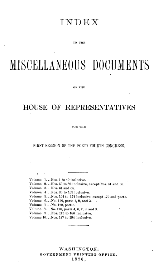 handle is hein.usccsset/usconset23554 and id is 1 raw text is: 





                    INDEX




                         TO TILE






MISCELLANEOUS DOCUMENTS




                         OF TIlE


HOUSE OF REPRESENTATIVES




                   FOR THE




    FIRST SESSION OF THE FORTY-FOURTH CONGRESS.


Volume 1.. .Nos. 1 to 49 inclusive.
Volume 2... Nos. 50 to 82 inclusive, except Nos. 61 and 65.
Volume 3 .. Nos. 61 and 65.
Volume 4...Nos. 83 to 103 inclusive.
Volume 5.. Nos. 104 to 174 inclusive, except 170 and parts.
Volume 6...No. 170, parts 1, 2, and 3.
Volume 7.. .No. 170, part 5.
Volume 8... No. 170, parts 4, 6, 7, 8, and 9.
Volume 9...Nos. 175 to 186 inclusive.
Volume 10.. .Nos. 187 to 194 inclusive.








            WASHINGTON:
    GOVERNMENT PRINTING OFFICE.
                 1876.


