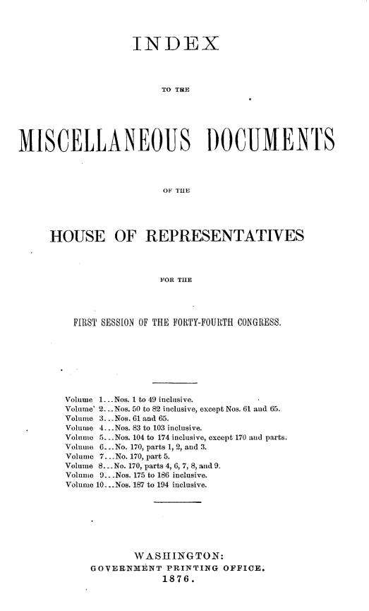 handle is hein.usccsset/usconset23555 and id is 1 raw text is: 




                    INDEX




                         TO THE






MISCELLANEOUS DOCUMENTS




                         OF ThUE





     HOUSE OF REPRESENTATIVES




                        FOR THE




         FIRST SESSION OF THE FORTY-FOURTH CONGRESS.


Volume 1.- Nos. 1 to 49 inclusive.
Volume' 2.Nos. 50 to 82 inclusive, except Nos. 61 and 65.
Volume 3-.Nos. 61 and 65.
Volume 4...Nos. 83 to 103 inclusive.
Volume 5...Nos. 104 to 174 inclusive, except 170 and parts.
Volume 6... No. 170, parts 1, 2, and 3.
Volume 7. -No. 170, part 5.
Volume 8... No. 170, parts 4, 6, 7, 8, and 9.
Volume 9.. Nos. 175 to 186 inclusive.
Volume 10.Nos. 187 to 194 inclusive.








            WASHINGTON:
    GOVERNMENT PRINTING OFFICE.
                 1876.


