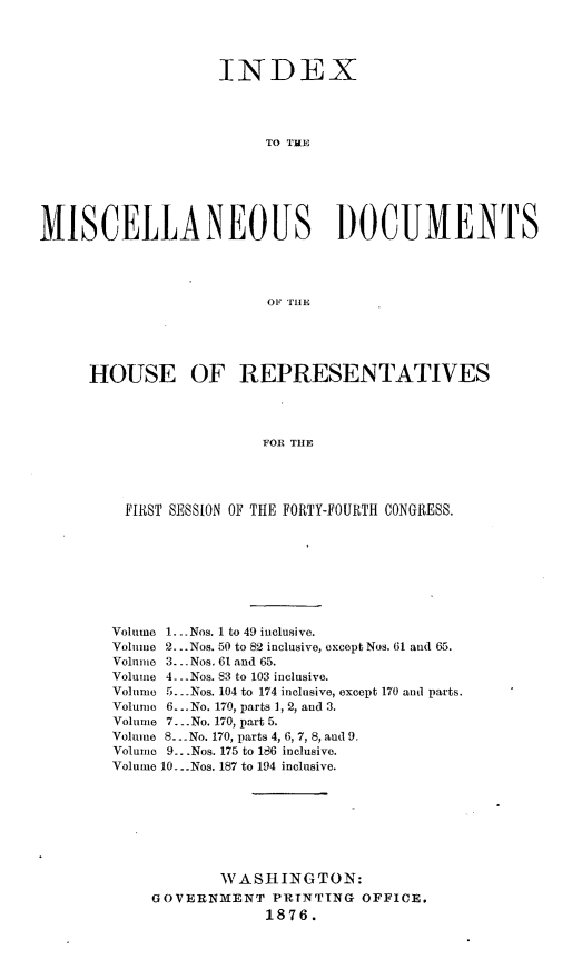 handle is hein.usccsset/usconset23556 and id is 1 raw text is: 




                    INDEX




                         TO TME






MISCELLANEOUS )OCUMENTS




                         OF THE


HOUSE OF REPRESENTATIVES




                   FOR THE




    FIRST SESSION OF THE FORTY-FOURTH CONGRESS.


Volume 1.. .Nos. 1 to 49 inclusive.
Volume 2... Nos. 50 to 82 inclusive, except Nos. 61 and 65.
Volume 3. - . Nos. 61 and 65.
Volume 4. .Nos. 83 to 103 inclusive.
Volume 5.. Nos. 104 to 174 inclusive, except 170 and parts.
Volume 6...No. 170, parts 1, 2, and 3.
Volume 7.. .No. 170, part 5.
Volume 8... No. 170, parts 4, 6, 7, 8, and 9.
Volume 9.. .Nos. 175 to 186 inclusive.
Volume 10. ..Nos. 187 to 194 inclusive.







            WASHINGTON:
    GOVERNIENT PRINTTNG OFFICE.
                 1876.


