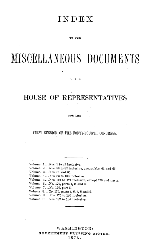 handle is hein.usccsset/usconset23558 and id is 1 raw text is: 




                    INDEX




                         TO TWE





MISCELLANEOUS )OCUMENTS




                         OF TnE


HOUSE OF REPRESENTATIVES




                   FOR THE




    FIRST SESSION OF THE FORTY-FOURTH CONGRESS.


Volume 1... Nos. 1 to 49 inclusive.
Volume 2...Nos. 50 to 82 inclusive, except Nos. 61 and 65.
Volume 3. . Nos. 61 and 65.
Volume 4. .Nos. 83 to 103 inclusive.
Volume 5.. .Nos. 104 to 174 inclusive, except 170 and parts.
Volmne 6...No. 170, parts 1, 2, and 3.
Volume 7. -.No. 170, part 5.
Volume S.. -No. 170, parts 4, 6, 7, 8, and 9.
Volume 9.. -Nos. 175 to 186 inclusive.
Volume 10-.. Nos. 187 to 194 inclusive.







            WASHINGTON:
    GOVERNMENT PRINTING OFFICE.
                 1876.


