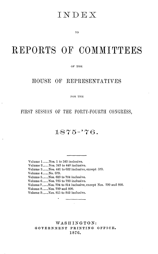 handle is hein.usccsset/usconset23559 and id is 1 raw text is: 


                  INDEX



                         TO




REPORTS OF COMMITTEES



                        OF THE



        HOUSE OF REPRESENTATIVES



                       FOR THE



    FIRST SESSION OF THE FORTY-FOURTH CONGRESS,


           18'75-'76.






Volume 1 .--. Nos. 1 to 342 inclusive.
Volume 2 .... Nos. 343 to 440 inclusive.
Volume 3 .... Nos. 441 to 622 inclusive, except 579.
Volume 4 .... No. 579.
Volume 5 .... Nos. 623 to 784 inclusive.
Volume 6 .... Nos. 785 to 793 inclusive.
Volume 7 .... Nos. 794 to 814 inclusive, except Nos. 799 and 800.
Volume 8 .... Nos. 799 and 800.
Volume 9 .... No9. 815 to 842 inclusive.







           WAS 111KGTON:
   GOVERNIENT PRINTING OFFICE.
                 1876.


