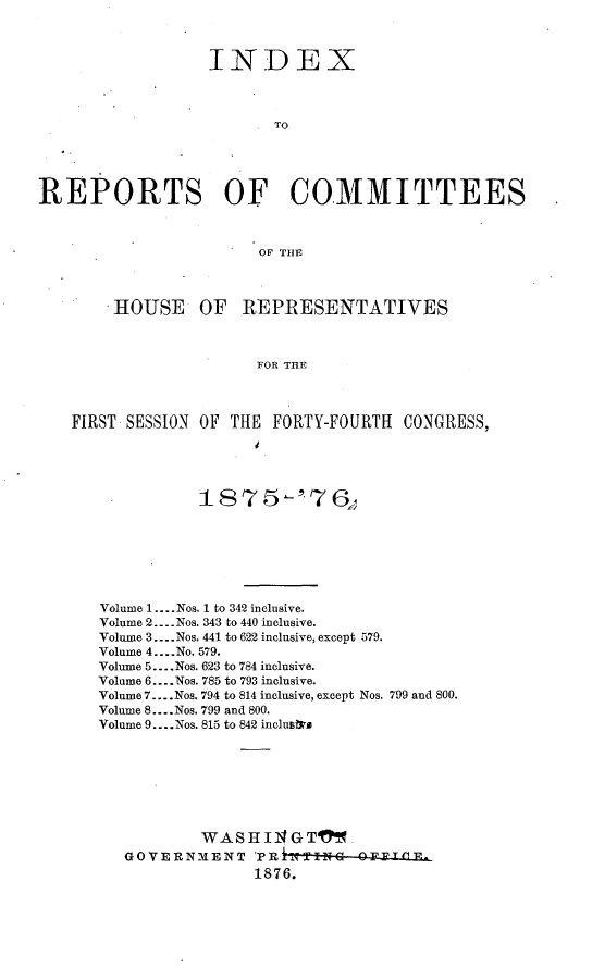 handle is hein.usccsset/usconset23560 and id is 1 raw text is: 



                  INDEX



                         TO





REPORTS OF COMMITTEES



                        OF THE



       .HOUSE OF REPRESENTATIVES



                       FOR THE



    FIRST SESSION OF THE FORTY-FOURTH CONGRESS,


            187 5 -'76j







Volume 1 .--. Nos. 1 to 342 inclusive.
Volume 2 ---- Nos. 343 to 440 inclusive.
Volume 3 .... Nos. 441 to 622 inclusive, except 579.
Volume 4 .... No. 579.
Volume 5 .... Nos. 623 to 784 inclusive.
Volume 6 .... Nos. 785 to 793 inclusive.
Volume 7 .... Nos. 794 to 814 inclusive, except Nos. 799 and 800.
Volume 8 .... Nos. 799 and 800.
Volume 9. ...Nos. 815 to 842 inclusiko








           WASHI14GTM_
   GOVERNMENT    PRLiTIIT  OFVTfl-
                 1876.


