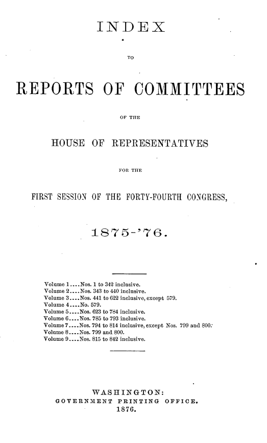 handle is hein.usccsset/usconset23561 and id is 1 raw text is: 



                  INDEX



                         TO




REPORTS OF COMMITTEES



                        OF TIlE



        HOUSE OF REPRESENTATIVES



                       FOR THE



   FIRST SESSION OF THE FORTY-FOURTH CONGRESS,


           I875-'76.







Volume 1 .... Nos. 1 to 342 inclusive.
Volume 2 .... Nos. 343 to 440 inclusive.
Volume 3 .... Nos. 441 to 622 inclusive, except 579.
Volume 4 .... No. 579.
Volume 5 .... Nos. 623 to 784 inclusive.
Volume 6 .... Nos. 785 to 793 inclusive.
Volume 7 .... Nos. 794 to 814 inclusive, except Nos. 799 and 800:
Volume 8 .... Nos. 799 and 800.
Volume 9 .... Nos. 815 to 842 inclusive.








           WASHINGTON:
   GOVERNMENT PRINTING OFFICE.
                 1876.


