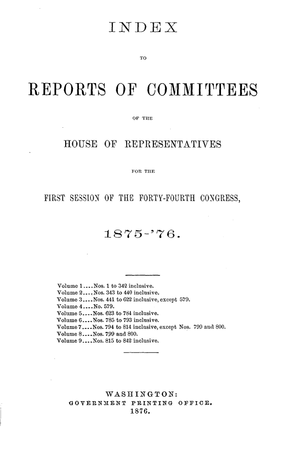 handle is hein.usccsset/usconset23562 and id is 1 raw text is: 



                  INDEX



                         TO





REPORTS OF COMMITTEES



                        OF TIE



        HOUSE OF REPRESENTATIVES



                       FOR TUE



    FIRST SESSION OF THE FORTY-FOURTH CONGRESS,





                 1875-'76.







       Volume 1 .--. Nos. 1 to 342 inclusive.
       Volume 2... Nos. 343 to 440 inclusive.
       Volume 3 .... Nos. 441 to 622 inclusive, except 579.
       Volume 4 .... No. 579.
       Volume 5 .... Nos. 623 to 784 inclusive.
       Volume 6 .... Nos. 785 to 793 inclusive.
       Volume 7.. Nos. 794 to 814 inclusive, except Nos. 799 and 800.
       Volume 8 .... Nos. 7.99 and 800.
       Volume 9 .... Nos. 815 to 842 inclusive.








                 WASHINGTON{:
         OOVERNEIENT PRINTING OFFICE.
                       1876.


