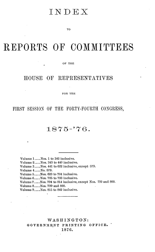 handle is hein.usccsset/usconset23563 and id is 1 raw text is: 


                  INDEX



                         TO





REPORTS OF COMMITTEES



                       OF TlE



        HOUSE OF REPRESENTATIVES



                       FOR THE



    FIRST SESSION OF THE FORTY-FOURTH CONGRESS,


           1875-'7G.







Volume 1 .... Nos. 1 to 342 inclusive.
Volume 2 .... Nos. 343 to 440 inclusive.
Volume 3 .... Nos. 441 to 622 inclusive, except 579.
Volume 4 .... No. 579.
Volume 5 .... Nos. 623 to 784 inclusive.
Volume 6 .... Nos. 785 to 793 inclusive.
Volume 7 .... Nos. 794 to 814 inclusive, except Nos. 799 and 800.
Volume 8 .... Nos. 799 and 800.
Volume 9 .... Nos. 815 to 842 inclusive.








           WASHINGTON:
   GOVERNMENT PRINTING OFFICE.
                 1876.


