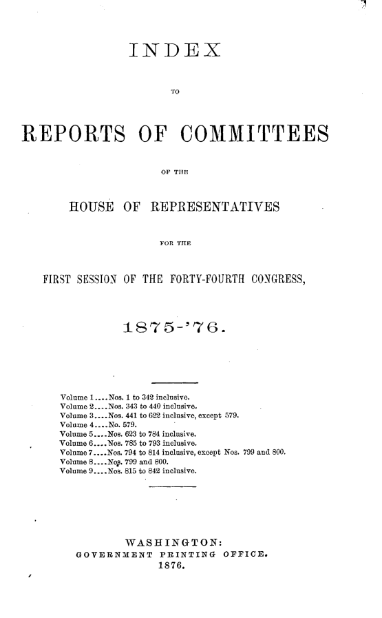 handle is hein.usccsset/usconset23564 and id is 1 raw text is: 




                  INDEX



                         TO





REPORTS OF COMMITTEES



                        OF THE



        HOUSE OF REPRESENTATIVES



                       FOR THE



    FIRST SESSION OF THE FORTY-FOURTH  CONGRESS,


           187 5-'7 6.







Volume 1. -- .Nos. 1 to 342 inclusive.
Volume 2... .Nos. 343 to 440 inclusive.
Volume 3.... Nos. 441 to 622 inclusive, except 579.
Volume 4....No. 579.
Volume 5... .Nos. 623 to 784 inclusive.
Volume 6.... Nos. 785 to 793 inclusive.
Volume 7... .Nos. 794 to 814 inclusive, except Nos. 799 and 800.
Volume 8... .Nop. 799 and 800.
Volume 9... .Nos. 815 to 842 inclusive.








           WASHINGTON:
   GOVERNMENT    PRINTING   OFFICE.
                 1876.


