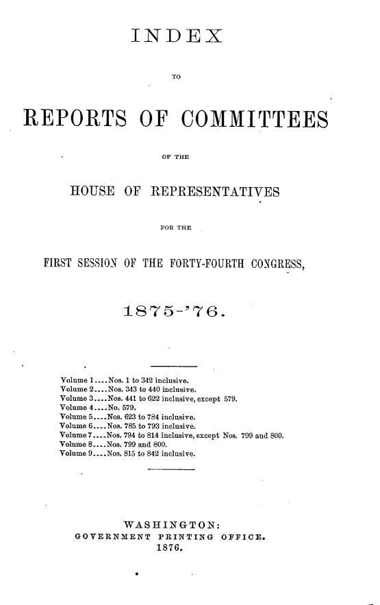 handle is hein.usccsset/usconset23565 and id is 1 raw text is: 



                   INDEX



                          TO




REPORTS OF COMMITTEES



                        OF THE



        HOUSE OF REPRESENTATIVES



                        FOR THE



    FIRST SESSION OF THE FORTY-FOURTH   CONGRESS,


Volume 1.... Nos. 1 to 342 inclusive.
Volume 2.... Nos. 343 to 440 inclusive.
Volume 3... .Nos. 441 to 622 inclusive, except 579.
Volume 4....No. 579.
Volume 5... .Nos. 623 to 784 inclusive.
Volume 6.... Nos. 785 to 793 inclusive.
Volume 7... .Nos. 794 to 814 inclusive, except Nos. 799 and 800.
Volume 8.... Nos. 799 and 800.
Volume 9... .Nos. 815 to 842 inclusive.








           WASHINGTON:
   GOVERNMENT PRINTING OFFICE.
                 1876.


