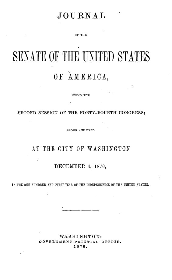 handle is hein.usccsset/usconset23568 and id is 1 raw text is: 


              JOURNAL



                   OF THE




SENATE OF TUE UNITED STATES



             OF  AMERICA,


                  BRING THE



  SECOND SESSION OF THE FORTY-FOURTH CONGRESS;


                BEGUN &ND HELD



      AT THE  CITY  OF WASHINGTON


             DECEMBER  4, 1876,



IN THE ONE HUNDRED AND FIRST YEAR OF THE INDEPENDENCE OF THE UNITED STATES.










              WASHINGTON:
        GOVERNMENT PRINTING OFFICE.
                   1876.


