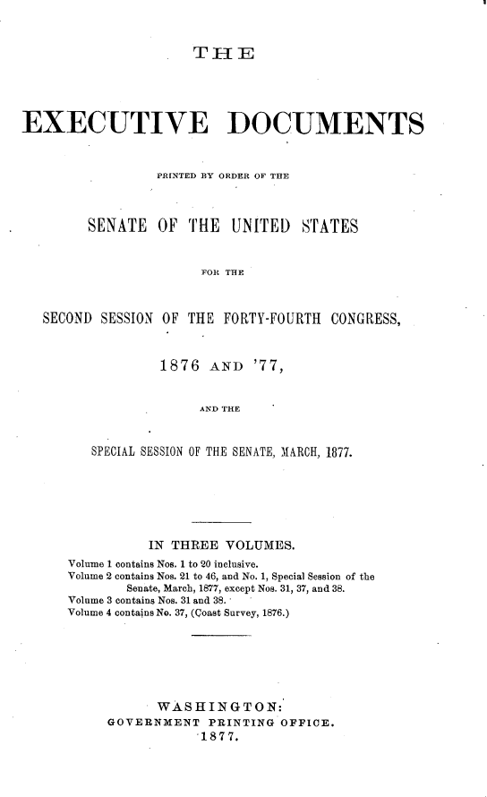 handle is hein.usccsset/usconset23569 and id is 1 raw text is: 


                      THE





EXECUTIVE DOCUMENTS



                 PRINTED BY ORDER OF THE



        SENATE   OF  THE   UNITED   STATES


                       FOR THE



   SECOND SESSION OF THE  FORTY-FOURTH  CONGRESS,


         1876  AND   '77,


              AND THE


SPECIAL SESSION OF THE SENATE, MARCH, 1877.


          IN THREE  VOLUMES.
Volume 1 contains Nos. 1 to 20 inclusive.
Volume 2 contains Nos. 21 to 46, and No. 1, Special Session of the
        Senate, March, 1877, except Nos. 31, 37, and 38.
Volume 3 contains Nos. 31 and 38.
Volume 4 contains No. 37, (Qoast Survey, 1876.)







           WASHINGTON:
     GOVERNMENT   PRINTING OFFICE.
                 1877.


