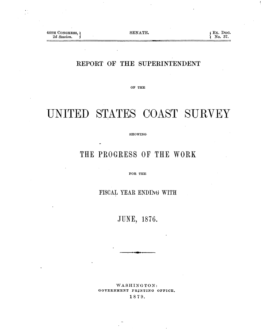 handle is hein.usccsset/usconset23572 and id is 1 raw text is: 





SENATE.


        REPORT OF  THE SUPERINTENDENT




                     OF THE





UNITED STATES COAST SURVEY



                     SHOWING~


THE  PROGRESS   OF THE  WORK



            FOR THE



     FISCAL YEAR ENIING WITH


JUNE,


1876.


     WASHINGTON:
GOVERNMENT PRINTING OFFICE.
        1879.


44TH CONGRESS,
  2d Session.


Ex. Doc.
No. 37.


