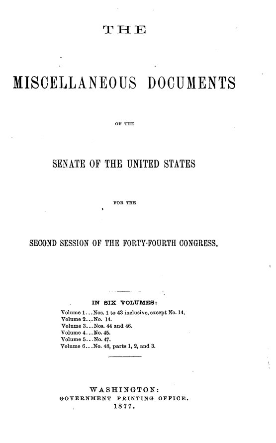 handle is hein.usccsset/usconset23573 and id is 1 raw text is: 



                  THIE








MISCELLANEOUS DOCUMENTS





                     OF THE






        SENATE  OF THE UNITED  STATES





                    FOR THE


SECOND SESSION OF THE FORTY-FOURTH CONGRESS.








             IN SIX VOLUMES:
      Volume 1...Nos. 1 to 43 inclusive, except No. 14.
      Volume 2 ... No. 14.
      Volume 3... Nos. 44 and 46.
      Volume 4... No. 45.
      Volume 5.. No. 47.
      Volume 6.. No. 48, parts 1, 2, and 3.






            WASHINGTON:
      GOVERNMENT  PRINTING OFFICE.
                 1877.


