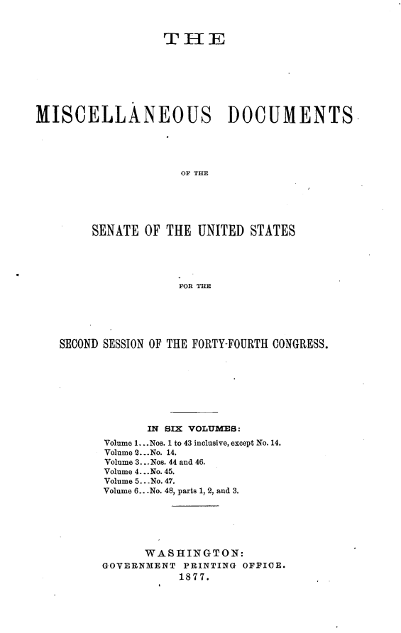 handle is hein.usccsset/usconset23575 and id is 1 raw text is: 



                   T  I- IE








MISCELLANEOUS DOCUMENTS





                     OF THE






        SENATE  OF THE  UNITED STATES





                     FOR THE


SECOND SESSION OF THE FORTY-FOURTH CONGRESS.









             IN SIX VOLUMES:
      Volume 1. ..Nos. 1 to 43 inclusive, except No. 14.
      Volume 2...No. 14.
      Volume 3... Nos. 44 and 46.
      Volume 4. ..No. 45.
      Volume 5.. .No. 47.
      Volume 6...No. 48, parts 1, 2, and 3.






            WASHINGTON:
      GOVERNMENT  PRINTING OFFICE.
                 1877.


