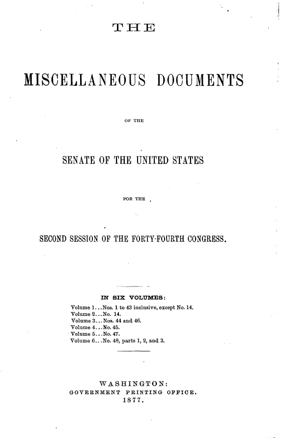 handle is hein.usccsset/usconset23576 and id is 1 raw text is: 



                  rTHE








MISCELLANEOUS DOCUMENTS





                     OF THE






        SENATE  OF THE UNITED  STATES





                    FOR THE


SECOND SESSION OF THE FORTY-FOURTH CONGRESS.









             IN SIX VOLUMES:
      Volume 1. ..Nos. 1 to 43 inclusive, except No. 14.
      Volume 2...No. 14.
      Volume 3... Nos. 44 and 46.
      Volume 4. ..No. 45.
      Volume 5.. No. 47.
      Volume 6...No. 48, parts 1, 2, and 3.






            WASHINGTON:
      GOVERNMENT  PRINTING OFFICE.
                 1877.


