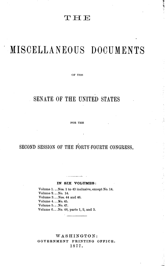 handle is hein.usccsset/usconset23577 and id is 1 raw text is: 



                  TIE








MISCELLANEOUS DOCUMENTS





                     OF T RE






        SENATE  OF THE UNITED  STATES





                    FOR H


SECOND SESSION OF THE FORTY-FOURTH CONGRESS.









             IN SIX   VOLUMES:
      Volume 1... Nos. 1 to 43 inclusive, except No. 14.
      Volume 2...No. 14.
      Volume 3... Nos. 44 and 46.
      Volume 4...No. 45.
      Volume 5.. No. 47.
      Volume 6...No. 48, parts 1, 2, and 3.






            WASHINGTON:
      GOVERNMENT  PRINTING OFFICE.
                 1877.



