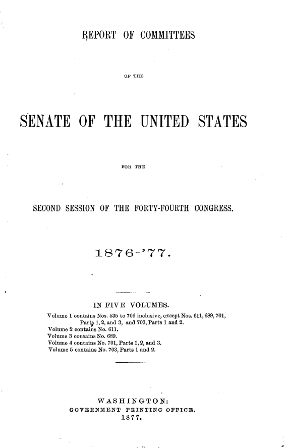 handle is hein.usccsset/usconset23579 and id is 1 raw text is: 




               REPORT   OF  COMMITTEES





                         OF THE







SENATE        OF THE        UNITED        STATES





                        FOR THE


SECOND  SESSION OF THE  FORTY-FOURTH  CONGRESS.






               187 6-'77.







               IN FIVE VOLUMES.
   Volume 1 contains Nos. 535 to 706 inclusive, except Nos. 611, 689, 701,
           Party 1, 2, and 3, and 703, Parts 1 and 2.
    Volume 2 contains No. 611.
    Volume 3 contains No. 689.
    Volume 4 contains No. 701, Parts 1, 2, and 3.
    Volume 5 contains No. 703, Parts 1 and 2.







               WASHINGTON:
         GOVERNMENT   PRINTING OFFICE.
                     1.877.



