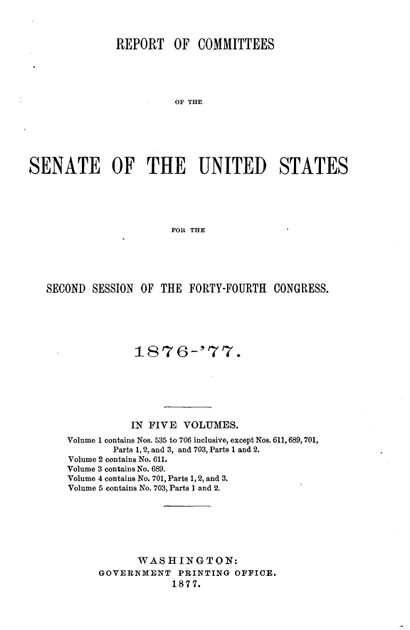 handle is hein.usccsset/usconset23580 and id is 1 raw text is: 



               REPORT   OF  COMMITTEES





                        OF THE







SENATE OF THE UNITED STATES





                        FOR THE


SECOND  SESSION OF THE  FORTY-FOURTH  CONGRESS.






               187 6-'77.







               IN FIVE VOLUMES.
   Volume 1 contains Nos. 535 to 706 inclusive, except Nos. 611,689,701,
           Parts 1, 2, and 3, and 703, Parts 1 and 2.
    Volume 2 contains No. 611.
    Volume 3 contains No. 689.
    Volume 4 contains No. 701, Parts 1, 2, and 3.
    Volume 5 contains No. 703, Parts 1 and 2.







               WASHINGTON:
         GOVERNMENT   PRINTING OFFICE.
                     1877.


