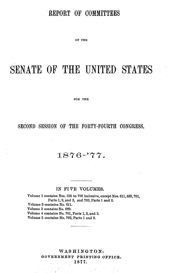 handle is hein.usccsset/usconset23583 and id is 1 raw text is: 

              REPORT OF COMMITTEES





                        OF THE






SENATE OF THE UNITED STATES





                       FOR THE


SECOND  SESSION OF -THE FORTY-FOURTH  CONGRESS.






               1876-'77.







               IN FIVE VOLUMES.
    Volume 1 contains Nos. 535 to 706 inclusive, except Nos. 611, 689, 701,
           Parts 1, 2, and 3, and 703, Parts 1 and 2.
    Volume 2 contains No. 611.
    Volume 3 contains No. 689.
    Volume 4 contains No. 701, Parts 1, 2, and 3.
    Volume 5 contains No. 703, Parts 1 and 2.







               WASHINGTON:
         GOVERNMENT   PRINTING OFFICE.
                     1877.


