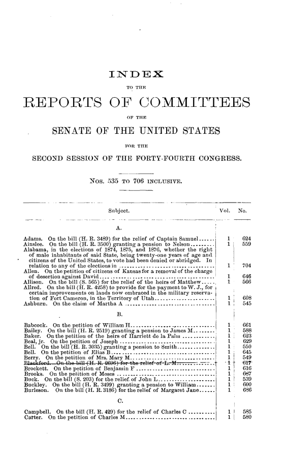 handle is hein.usccsset/usconset23584 and id is 1 raw text is: 











                           INDEX

                                 TO THE


REPORTS OF COMMITTEES

                                 OF THE


         SENATE OF THE UNITED STATES

                                FOR THE

   SECOND SESSION OF THE FORTY-FOURTH CONGRESS.



                     Nos.  535  To 706  INCLUSIVE.




                           Subject.                            Vol.  No.


                              A.

Adams.  On the bill (H. R. 3489) for the relief of Captain Samuel......   1    624
Ainslee. On the bill (H. R. 3500) granting a pension to Nelson.........  1    559
Alabama, in the elections of 1874, 1875, and 1876, whether the right
  of male inhabitants of said State, being twenty-one years of age and
  citizens of the United States, to vote had been denied or abridged. In
  relation to any of the elections in ----------------------------------  1   704
Allen. On the petition of citizens of Kansas for a removal of the charge
  of desertion against David ..........................................  1     646
Allison. On the bill (S. 565) for the relief of the heirs of Matthew.....  1  566
Allred. On the bill (H. R. 4258) to provide for the payment toW. J., for
  certain improvements on lands now embraced in the military reserva-
  tion of Fort Cameron, in the Territory of Utah..  .........    1    608
Ashburn.  On the claim of Martha A ................................       1     545

                              B.

Babcock.  On the petition of William H..............................     1    661
Bailey. On the bill (H. R. 2519) granting a pension to James M........   1    588
Baker.  On the petition of the heirs of Harriett de la Palm ------------  1   623
Beal, jr. On the petition of Joseph .................................  .1     629
Bell. On the bill (H. R. 3035) granting a pension to Smith..............  1   550
Bell. On the petition of Elias B ....................................    1    645
Berry. On the petition of Mrs. Mary M---.--.........................     1    549
BLackford. On the bill (H. R. 9696) for the~ reie of L .  ........       At   17
Brockett. On the petition of Benjamin F ............................     1    616
Brooks. On the petition of Moses ........................ .. _..1     667
Buck.  On the bill (S. 203) for the relief of John L.....................  1   539
Buckley. On the bill (H. R. 3499) granting a pension to William.......   1    600
Burleson. On the bill (H. R. 3186) for the relief of Margaret Jane......  1   686

                              C.

Campbell.  On the bill (H. R. 429) for the relief of Charles C ..........  1 1  585
Catter. On the petition of Charles M................................     1    580


