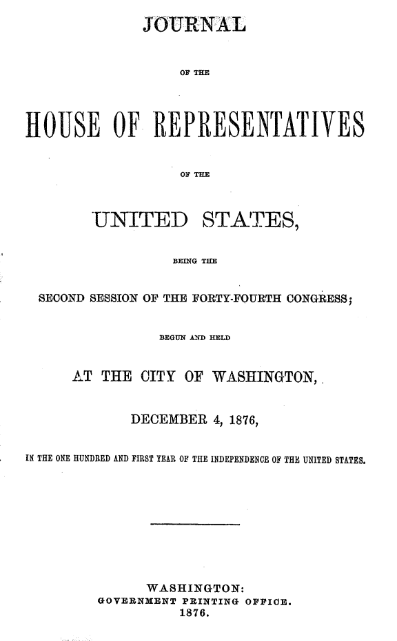 handle is hein.usccsset/usconset23585 and id is 1 raw text is: 
              JOURNAL


                   OF THlE




HOUSE OF REPRESENTATIVES


                   OF TIM



        UNITED STATES,


                  BEING THE


  SECOND SESSION OF THE FORTY-FOURTH CONGRESS;


                BEGUN AND HELD


      AT THE  CITY  OF WASHINGTON,


             DECEMBER  4, 1876,


IN THE ONE HUNDRED AND FIRST YEAR OF THE INDEPENDENCE OF THE UNITED STATES.










               WASHINGTON:
         GOVERNMENT PRINTING OFFICE.
                   1876.


