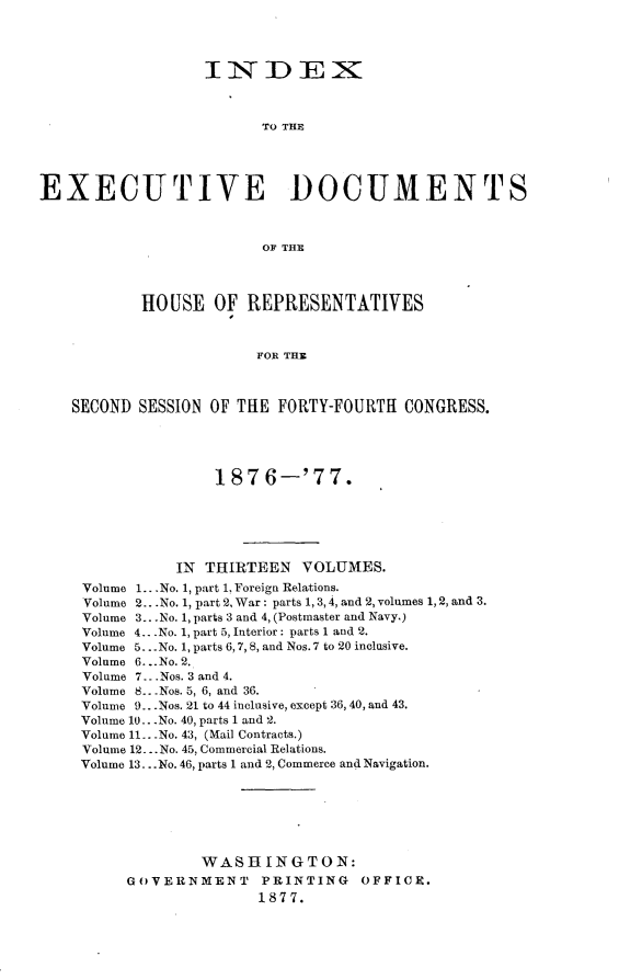 handle is hein.usccsset/usconset23586 and id is 1 raw text is: 




                  INDEX



                         TO THE





EXECUTIVE DOCUMENTS



                         OF THE




           HOUSE   OF  REPRESENTATIVES



                        FOR THE



    SECOND SESSION OF THE FORTY-FOURTH  CONGRESS.





                   187   6-'77.






               IN THIRTEEN   VOLUMES.
     Volume 1.. .No. 1, part 1, Foreign Relations.
     Volume 2.. .No. 1, part 2, War: parts 1, 3, 4, and 2, volumes 1, 2, and 3.
     Volume 3.. .No. 1, parts 3 and 4, (Postmaster and Navy.)
     Volume 4.. .No. 1, part 5, Interior: parts 1 and 2.
     Volume 5...No. 1, parts 6,7, 8, and Nos. 7 to 20 inclusive.
     Volume 6. ..No. 2.
     Volume 7...Nos. 3 and 4.
     Volume 8.. .Nos. 5, 6, and 36.
     Volume 9. .Nos. 21 to 44 inclusive, except 36, 40, and 43.
     Volume 10. .No. 40, parts 1 and 2.
     Volume 11. .No. 43, (Mail Contracts.)
     Volume 12.. .No. 45, Commercial Relations.
     Volume 13...No. 46, parts 1 and 2, Commerce and Navigation.







                  WASHINGTON:
          GOVERNMENT PRINTING OFFICE.
                        1877.


