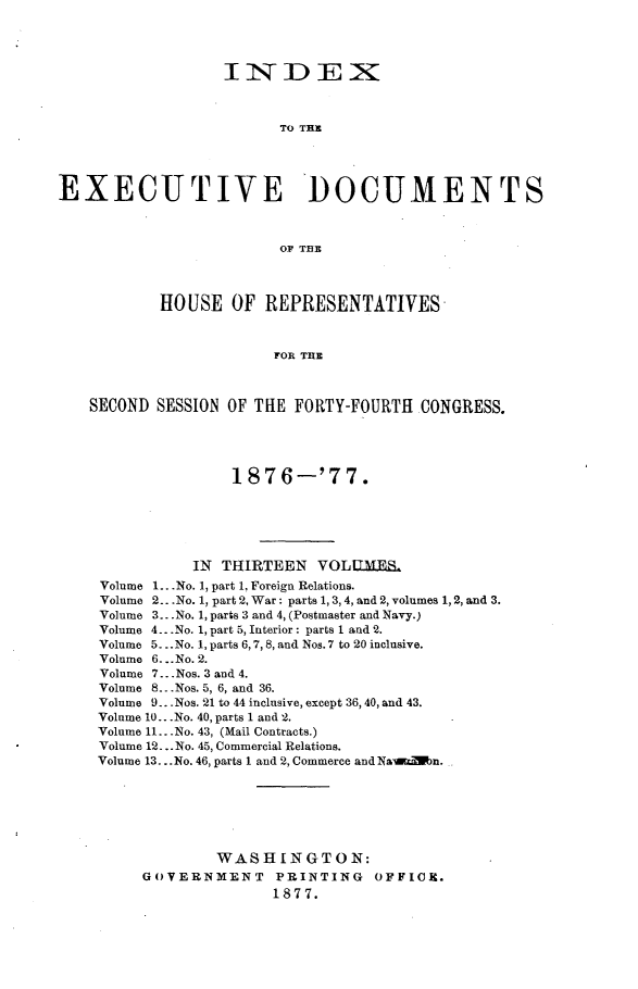 handle is hein.usccsset/usconset23587 and id is 1 raw text is: 




                  INDEX



                        TO TER




EXECUTIVE DOCUMENTS



                        OF THE



           HOUSE   OF  REPRESENTATIVES



                        FOR THE



   SECOND  SESSION OF THE FORTY-FOURTH  CONGRESS.





                   1876-'77.






               IN THIRTEEN   YOLUMES.
     Volume 1...No. 1, part 1, Foreign Relations.
     Volume 2.. .No. 1, part 2, War : parts 1, 3, 4, and 2, volumes 1, 2, and 3.
     Volume 3.. .No. 1, parts 3 and 4, (Postmaster and Navy.)
     Volume 4...No. 1, part 5, Interior: parts 1 and 2.
     Volume 5...No. 1, parts 6,7, 8, and Nos. 7 to 20 inclusive.
     Volume 6...No. 2.
     Volume 7...Nos. 3 and 4.
     Volume 8...Nos. 5, 6, and 36.
     Volume 9.. .Nos. 21 to 44 inclusive, except 36,40, and 43.
     Volume 10...No. 40, parts 1 and 2.
     Volume 11...No. 43, (Mail Contracts.)
     Volume 12... No. 45, Commercial Relations.
     Volume 13. ..No. 46, parts 1 and 2, Commerce and Nawalbn.







                 WASHINGTON:
         GOVERNMENT PRINTING OFFIOR.
                        1877.


