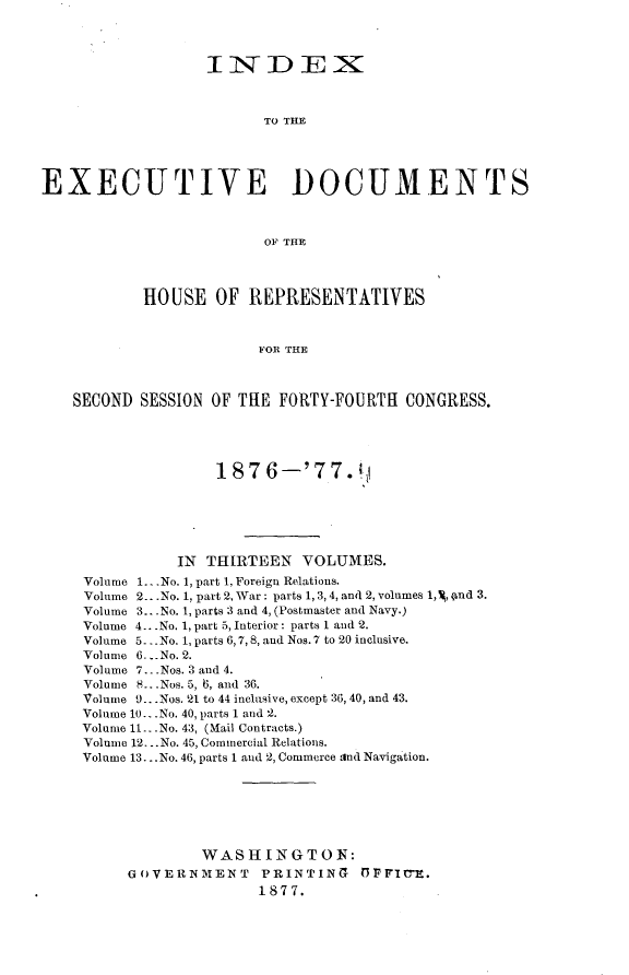 handle is hein.usccsset/usconset23588 and id is 1 raw text is: 




                  IiN DEXN3



                         TO THE





EXECUTIVE DOCUMENTS



                         OF THE




           HOUSE   OF  REPRESENTATIVES



                        FOR THE



    SECOND SESSION OF THE FORTY-FOURTH  CONGRESS.





                   1876--'77.!






               IN THIRTEEN   VOLUMES.
     Volume 1....No. 1, part 1, Foreign Relations.
     Volume 2.. .No. 1, part 2, War: parts 1, 3,4, and 2, volumes 1,4 4nd 3.
     Volume 3.. .No. 1, parts 3 and 4, (Postmaster and Navy.)
     Volume 4...No. 1, part 5, Interior: parts 1 and 2.
     Volume 5.. .No. 1, parts 6,7,8, and Nos. 7 to 20 inclusive.
     Volume 6.. No. 2.
     Volume 7.. .Nos. 3 and 4.
     Volume 8...Nos. 5, 6, and 36.
     Volume 9.. .Nos. 21 to 44 inclusive, except 36, 40, and 43.
     Volume 10.. .No. 40, parts 1 and 2.
     Volume 11...No. 43, (Mail Contracts.)
     Volume 12...No. 45, Commercial Relations.
     Volume 13... No. 46, parts 1 and 2, Commerce and Navigation.







                  WASHINGTON:
          GOVERNMENT PRINTING OFFI-tE.
                        1877.


