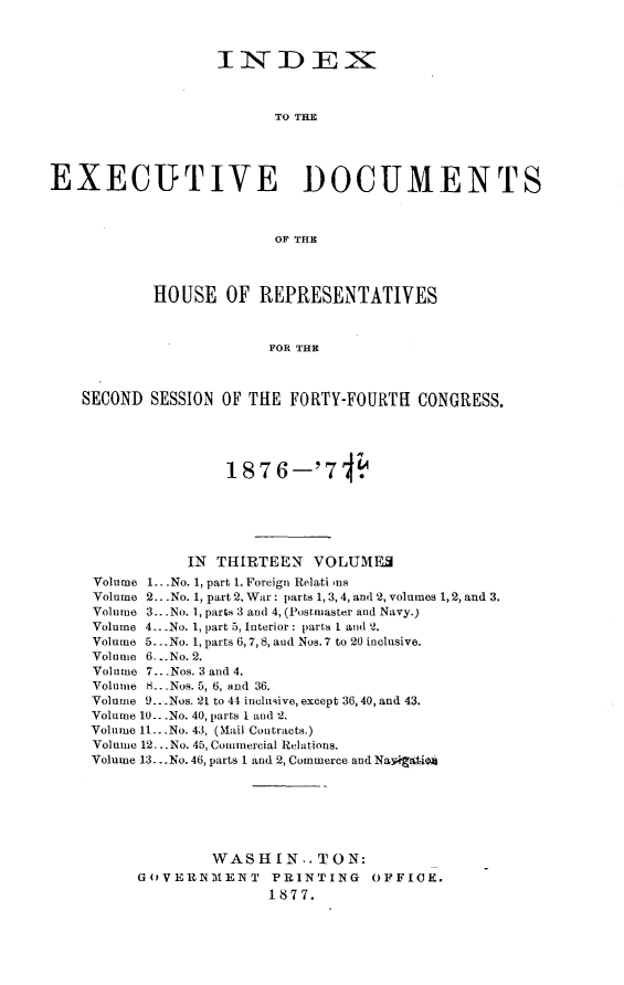 handle is hein.usccsset/usconset23590 and id is 1 raw text is: 



                   IN DE1X



                         TO THE





EXECUTIVE DOCUMENTS



                         OF THE




           HOUSE OF REPRESENTATIVES



                        FOR THE



    SECOND SESSION OF THE  FORTY-FOURTH  CONGRESS.





                    1876-'7 1






               IN THIRTEEN   VOLUMF
     Volume 1.. .No. 1, part 1. Foreign Relati us
     Volume 2...No. 1, part 2, War: parts 1, 3,4, and 2, volumes 1,2, and 3.
     Volume 3...No. 1, parts 3 and 4, (Postmaster and Navy.)
     Volume 4.. .No. 1, part 5, Interior: parts I and 2.
     Volume 5.. .No. 1, parts 6,7,8, and Nos. 7 to 20 inclusive.
     Volume 6. ..No. 2.
     Volume 7.. .Nos. 3 and 4.
     Volume 8...Nos. 5, 6, and 36.
     Volume 9...Nos. 21 to 44 inclusive, except 36, 40, and 43.
     Volume 10.. .No. 40, parts 1 and 2.
     Volume 11...No. 43, (Mail Contracts.)
     Volune 12... No. 45, Commercial Relations.
     Volume 13 ...No. 46, parts 1 and 2, Commerce and Navigaio







                  WASHIN-. TON:
          GOVERNMENT PRINTING OFFICE.
                        1877.


