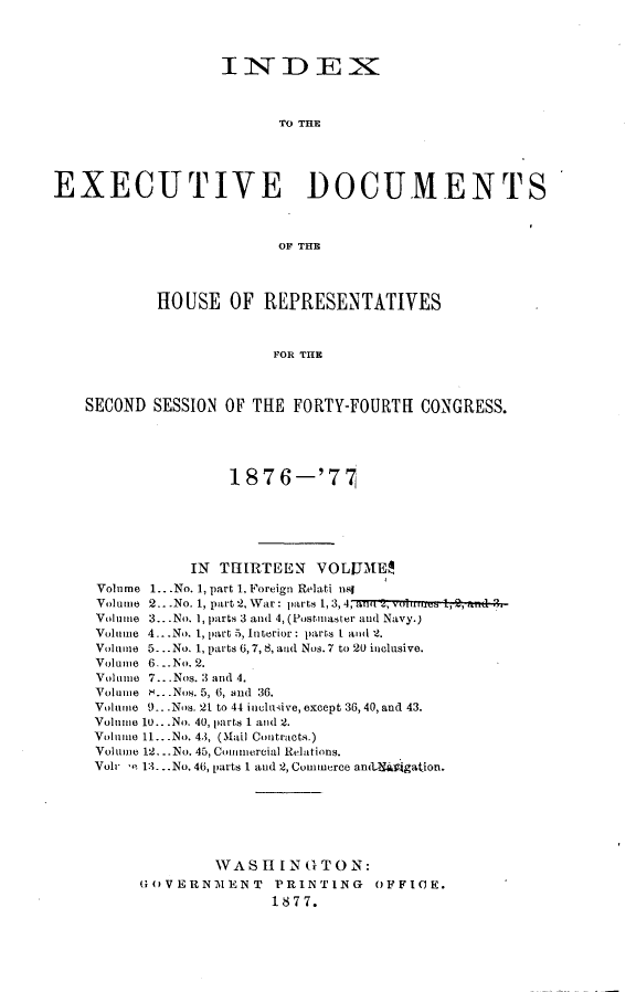 handle is hein.usccsset/usconset23591 and id is 1 raw text is: 




                   IiNDEX~



                         To THE





EXECUTIVE DOCUMENTS



                         OF THB




           HOUSE OF REPRESENTATIVES



                        FOR THE



    SECOND SESSION OF THE  FORTY-FOURTH  CONGRESS.





                    1876-'77






               IN THIRTEEN   VOLUME$
     Volume 1...No. 1, part 1. Foreign Relati nsl
     Volume 2...No. 1, part 2. War: parts 1, 3,4, au i, vouou 1, 2,2,nd D.
     Volne 3... No. 1, parts 3 and 4, (Postmaster and Navy.)
     Volume 4...No. 1, part 5, Interior: parts I and 2.
     Volume 5. ..No. 1, parts 6,7, 8, and Nos. 7 to 20 inclusive.
     Volume 6. ..No. 2.
     Volume 7...Nos. 3 and 4.
     Volume .. .Nos. 5, 6, and 36.
     Volume 9..Nos. 21 to 44 inclusive, except 36, 40,and 43.
     Volume 10.. .No. 40, parts 1 and 2.
     Volume 11.. .No. 4.3, (Mail Contracts.)
     Volume 12... No. 45, Commercial Relations.
     Vol e 13. ..No. 46, parts 1 and 2, Commerce anitSigation.







                  WAS  H IN G T 0 N:
          GOVERNMENT PRINTING OFFICE.
                        1877.


