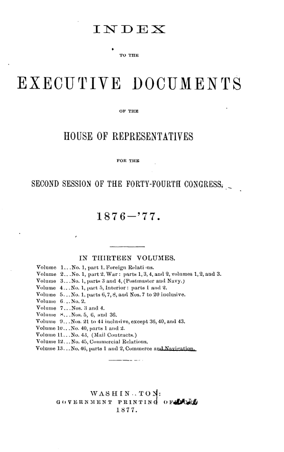 handle is hein.usccsset/usconset23592 and id is 1 raw text is: 



                  INI DEI



                         TO THE





EXECUTIVE DOCUMENTS



                         OF THE




           HOUSE   OF  REPRESENTATIVES



                        FOR THE



    SECOND SESSION OF THE FORTY-FOURTH  CONGRESS,





                   187   6-'77.






               IN THIRTEEN   VOLUMES.
     Volume 1...No. 1, part 1, Foreign Relati 'us.
     Volume 2.. .No. 1, part 2, War : parts 1, 3,4, and 2, volumes 1,2, and 3.
     Volume 3...No. 1, parts 3 and 4, (Postmaster and Navy.)
     Volume 4.. .No. 1, part 5, Interior: parts I and 2.
     Volume 5-..No. 1, parts 6,7, 8, and Nos. 7 to 20 inclusive.
     Volume 6. ..No. 2.
     Volume 7.. .Nos. 3 and 4.
     Volume S.. .Nos. 5, 6, and 36.
     Volume U.. .Nos. 21 to 44 inclusive, except 36, 40, and 43.
     Volume 10...No. 40, parts 1 and 2.
     Volume 1t.. .No. 43, (Mail Contracts.)
     Volume 12... No. 45, Commercial Relations.
     Volume 13. ..No. 46, parts 1 and 2, Commerce anNvation.







                  WASEIN .   TO   :
         GOVERNMENT     PRINTING   OF
                        1877.


