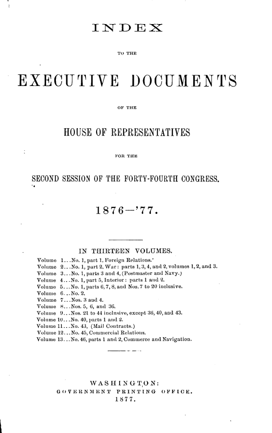 handle is hein.usccsset/usconset23593 and id is 1 raw text is: 



                  INDEX



                         TO THE





EXECUTIVE DOCUMENTS



                         OF THE




           HOUSE   OF  REPRESENTATIVES



                        FOR THE



    SECOND SESSION OF THE FORTY-FOURTH  CONGRESS.





                   1876-'77.






               IN THIRTEEN   VOLUMES.
     Volume 1.. .No. 1, part 1, Foreign Relations.*
     Volume 2...No. 1, part 2, War: parts 1, 3,4, and 2, volumes 1, 2, and 3.
     Volume 3...No. 1, parts 3 and 4, (Postmaster and Navy.)
     Volume 4.. .No. 1, part 5, Interior: parts 1 and 2.
     Volume 5...No. 1, parts 6,7,8, and Nos. 7 to 20 inclusive.
     Volume 6. --No. 2.
     Volume 7...Nos. 3 and 4.
     Volume H.. .Nos. 5, 6, and 36.
     Volume 9...Nos. 21 to 44 inclusive, except 36, 40, and 43.
     Volume 10.. .No. 40, parts 1 and 2.
     Volume 11.. .No. 43, (mail Contracts.)
     Volume 12.. .No. 45, Commercial Relations.
     Volume 13...No. 46, parts 1 and 2, Commerce and Navigation.







                  WASHINGTON:
          GOVERNMENT    PRINTING    OFFICE.
                        1877.


