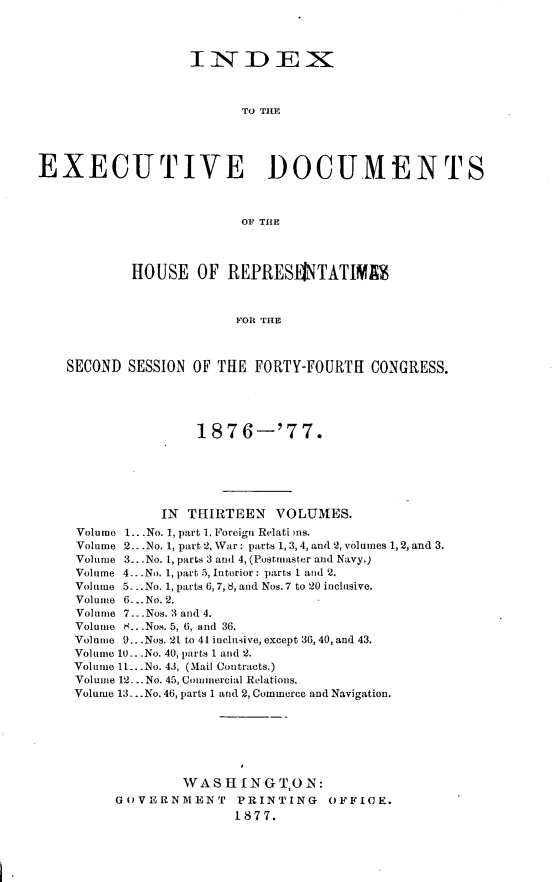 handle is hein.usccsset/usconset23594 and id is 1 raw text is: 




                  IINDEX



                         TO THE





EXECUTIVE DOCUMENTS



                         OF THE




           HOUSE   OF  REPRESIETATIM



                        FOR THE



   SECOND  SESSION OF THE FORTY-FOURTH  CONGRESS.





                   1876-'77.






               IN THIRTEEN   VOLUMES.
     Volume 1...No. 1, part 1. Foreign Relati ms.
     Volume 2.. .No. 1, part 2, War: parts 1, 3,4, and 2, volumes 1, 2, and 3.
     Volume 3.. .No. 1, parts 3 and 4, (Postmaster and Navy.)
     Volume 4.. .No. 1, part 5, Interior: parts I and 2.
     Volume 5...No. 1, parts 6,7, 8, and Nos. 7 to 20 inclusive.
     Volume 6...No. 2.
     Volume 7.. .Nos. 3 and 4.
     Volume H.. .Nos. 5, 6, and 36.
     Volume 9...Nos. 21 to 44 inclusive, except 36, 40, and 43.
     Volume 10.. -No. 40, parts 1 and 2.
     Volume 11...No. 43, (Mail Contracts.)
     Volume 12. .-No. 45, Commercial Relations.
     Volume 13...No. 46, parts 1 and 2, Commerce and Navigation.







                 WASHINGTON:
         GOVERNMENT     PRINTING   OFFICE.
                        1877.


