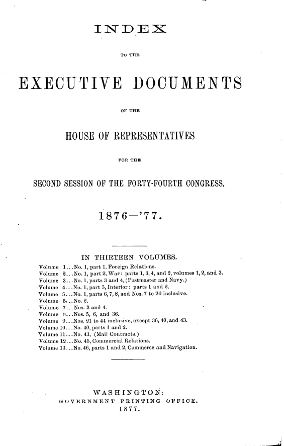 handle is hein.usccsset/usconset23598 and id is 1 raw text is: 



                  IiNDEX~



                         To THE





EXECUTIVE DOCUMENTS



                         OF THE




           HOUSE OF REPRESENTATIVES



                        FOR THE



    SECOND SESSION OF THE  FORTY-FOURTH  CONGRESS.





                    187  6-'7   7.






               IN  THIRTEEN  VOLUMES.
     Volume 1. .No. 1, part 1, Foreign Relations.
     Volume 2. -.No. 1, part 2, War: parts 1, 3,4, and 2, volumes 1, 2, and 3.
     Volume 3.. .No. 1, parts 3 and 4, (Postmaster and Navy.)
     Volume 4...No. 1, part 5, Interior: parts 1 and 2.
     Volume 5._. No. 1, parts 6,7, 8, and Nos. 7 to 20 inclusive.
     Volume . ..No. 2.
     Volume 7.. .Nos. 3 and 4.
     Volume H.. -.Nos. 5, 6, and 36.
     Volume 9...Nos. 21 to 44 inclusive, except 36, 40, and 43.
     Volume 10...No. 40, parts 1 and 2.
     Volume 11.. .No. 43, (Mail Contracts.)
     Volume 12...No. 45, Commercial Relations.
     Volume 13... No. 46, parts 1 and 2, Commerce and Navigation.







                  WASHINGTON:
          GOVERNMENT PRINTING OFFICE.
                        1877.


