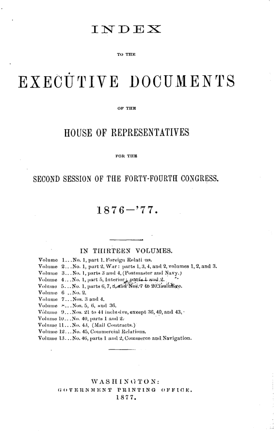 handle is hein.usccsset/usconset23600 and id is 1 raw text is: 




                  INDEX



                         TO THE





EXECUTIVE DOCUMENTS



                         OF THE




            HOUSE   OF REPRESENTATIVES



                        FOR THE



    SECOND SESSION OF THE  FORTY-FOURTH  CONGRESS.





                    187  6-'77.






               IN  THIRTEEN  VOLUMES.
     Volume 1...No. 1, part 1. Foreign Relati us.
     Volume 2...No. 1, part 2, War: parts 1, 3,4, and 2, volumes 1, 2, and 3.
     Volume 3... No. 1, parts 3 and 4, (Postmaster and Navy.)
     Volume 4...No. 1, part 5, Interioral-nd:4.
     Volume 5. .No. 1, parts 6, 7, 8,4id1.7 to 20iTrolhbie.
     Volume 6 ..No. 2.
     Volume 7...Nos. 3 and 4.
     Volumie ...Nos. 5, 6, and 36.
     Vlume 9...Nos. 21 to 44 inclusive, except 36, 40, and 43.
     Volume 10--.No. 40, parts 1 and 2.
     Volume 11...No. 43, (Mail Contracts.)
     Volume 12...No. 45, Comumercial Relations.
     Volume 13. ..No.46, parts 1 and 2, Commerce and Navigation.







                  WAS  HI N ( TON:
          GOVERNMENT     PRINTING   OFFIC(K.
                         1877.


