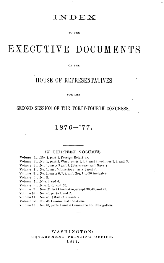 handle is hein.usccsset/usconset23601 and id is 1 raw text is: 




                   IiNiDEXK



                         TO THE





EXECUTIVE DOCUMENTS



                         OF THE




           HOUSE OF REPRESENTATIVES



                        FOR THE



    SECOND SESSION OF THE  FORTY-FOURTR  CONGRESS.





                    1876-'77.






               IN THIRTEEN   VOLUMES.
     Volume 1...No. 1, part 1. Foreign Relati us.
     Voliuime 2.. .No. 1, part 2, War: parts 1,3, 4, and 2, volumes 1, 2, and 3.
     Volme 3.. .No. 1, parts 3 and 4, (Postmaster and Navy.)
     Vol n 4...No. 1, part 5, Interior: parts I and 2.
     Volume 5...No. 1, parts 6,7, 8, and Nos. 7 to 20 inclusive.
     Volume 6 _. No. 2.
     Volmne 7...Nos. 3 and 4.
     Volmne -.. .Nos. 5, 6, and 36.
     Volunie 9.... Nos. 21 to 4 1 in cluive, except 36, 40, and 43.
     Volume 10...No. 40, parts 1 and 2.
     Volume I.. .No. 43, (Mail Contracts.)
     Volume 12... No. 45, Comumercial Relations.
     Volume 13. ..No. 46, parts 1 and 2, Commerce and Navigation.







                  WAS  1I1N G TON:
          UnOVERNIENT    PRINTING   OFFICE.
                        1877.


